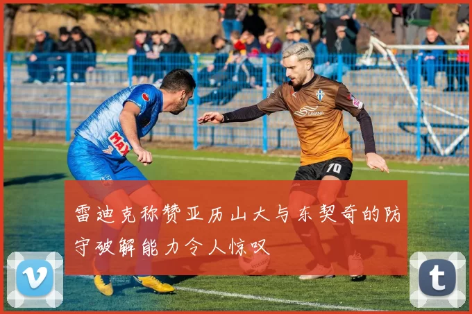 雷迪克称赞亚历山大与东契奇的防守破解能力令人惊叹
