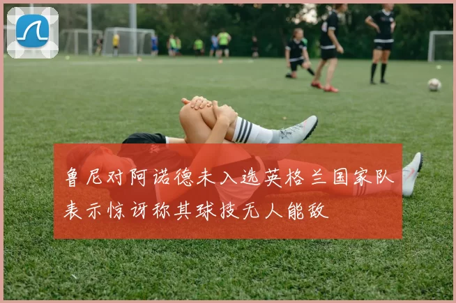 鲁尼对阿诺德未入选英格兰国家队表示惊讶称其球技无人能敌