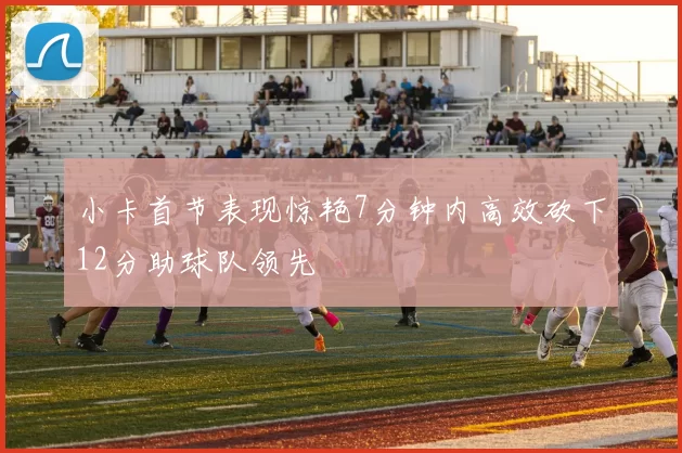 小卡首节表现惊艳7分钟内高效砍下12分助球队领先