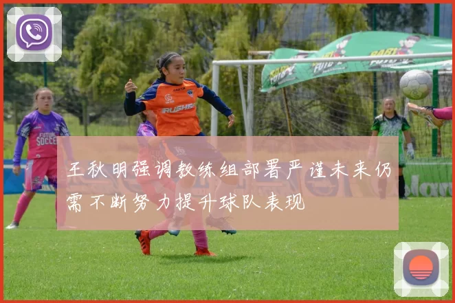 王秋明强调教练组部署严谨未来仍需不断努力提升球队表现