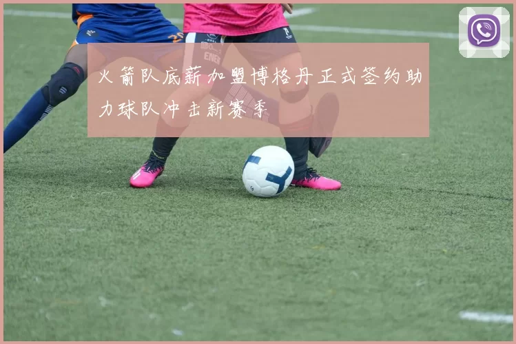 火箭队底薪加盟博格丹正式签约助力球队冲击新赛季