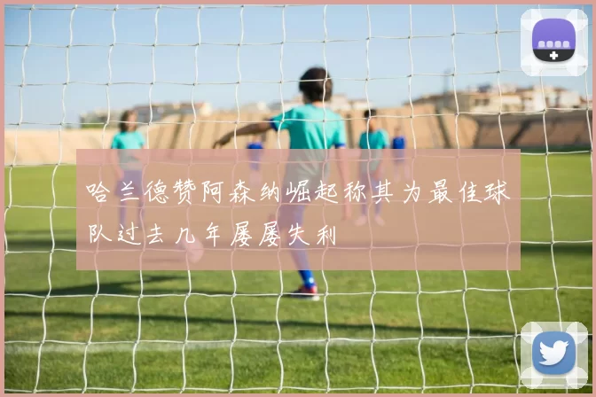 哈兰德赞阿森纳崛起称其为最佳球队过去几年屡屡失利