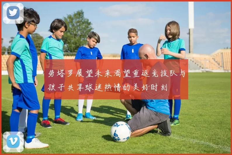 劳塔罗展望未来渴望重返竞技队与孩子共享球迷热情的美好时刻