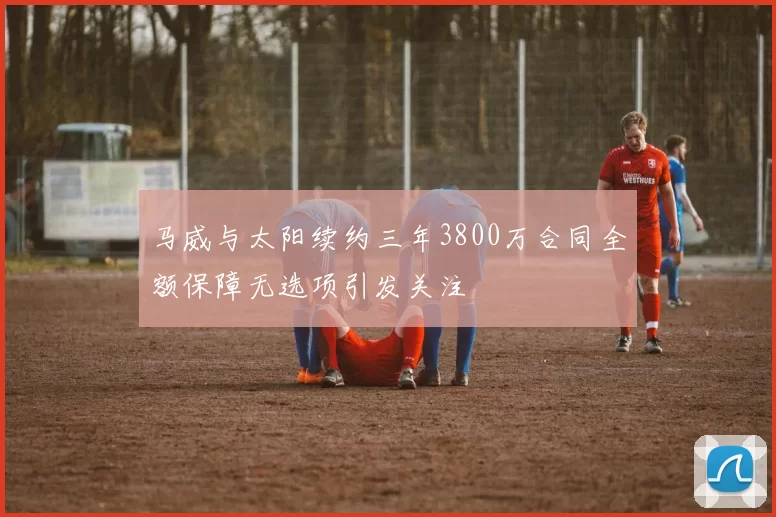 马威与太阳续约三年3800万合同全额保障无选项引发关注