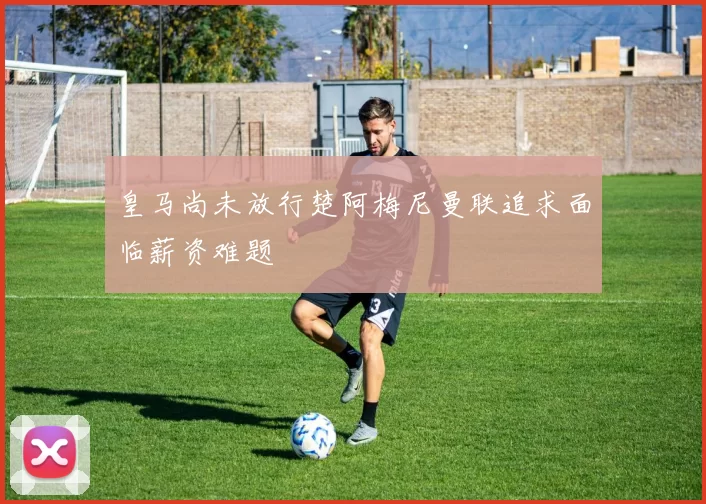 皇马尚未放行楚阿梅尼曼联追求面临薪资难题