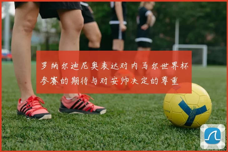 罗纳尔迪尼奥表达对内马尔世界杯参赛的期待与对安帅决定的尊重