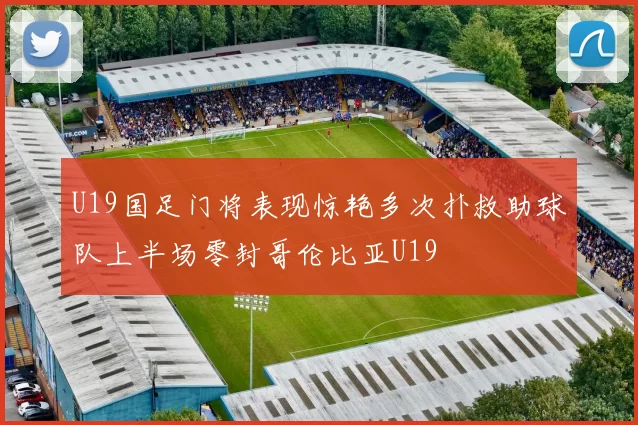 U19国足门将表现惊艳多次扑救助球队上半场零封哥伦比亚U19