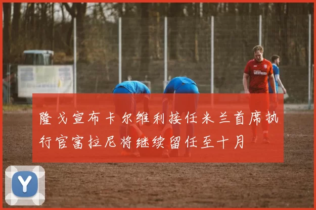 隆戈宣布卡尔维利接任米兰首席执行官富拉尼将继续留任至十月