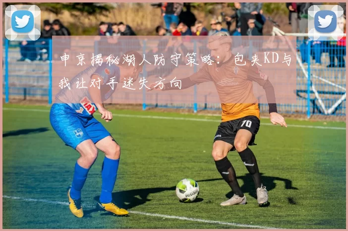 申京揭秘湖人防守策略：包夹KD与我让对手迷失方向