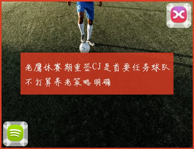 老鹰休赛期重签CJ是首要任务球队不打算养老策略明确