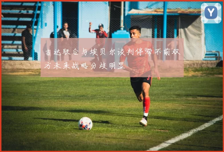 吉达联合与埃贝尔谈判停滞不前双方未来战略分歧明显