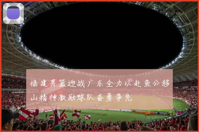 福建男篮迎战广东全力以赴鱼公移山精神激励球队奋勇争先