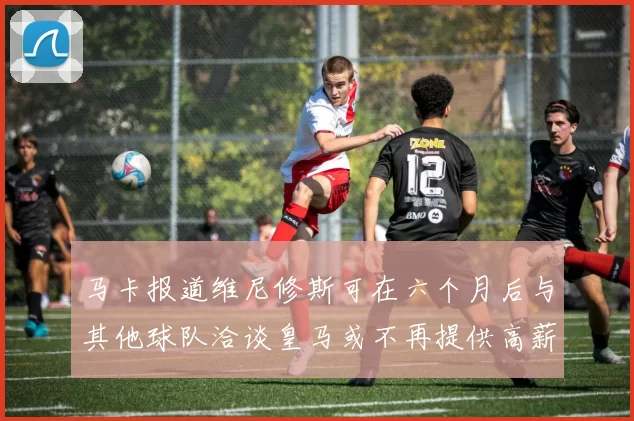 马卡报道维尼修斯可在六个月后与其他球队洽谈皇马或不再提供高薪合同