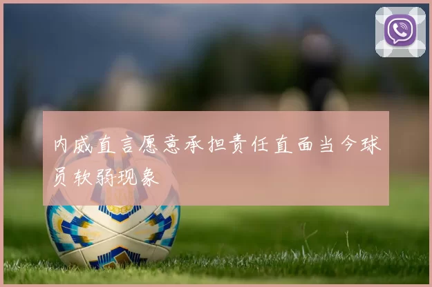 内威直言愿意承担责任直面当今球员软弱现象