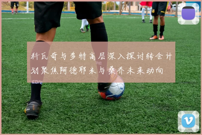 科瓦奇与多特高层深入探讨转会计划聚焦阿德耶米与桑乔未来动向
