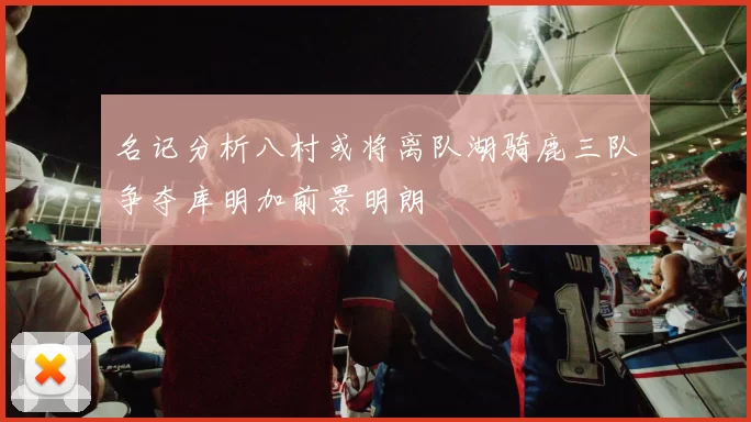 名记分析八村或将离队湖骑鹿三队争夺库明加前景明朗
