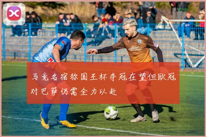 马竞名宿称国王杯夺冠在望但欧冠对巴萨仍需全力以赴
